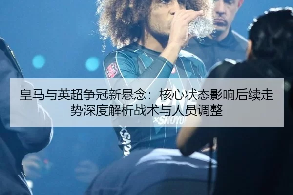 皇马与英超争冠新悬念：核心状态影响后续走势深度解析战术与人员调整